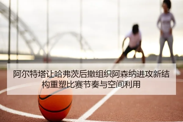 阿尔特塔让哈弗茨后撤组织阿森纳进攻新结构重塑比赛节奏与空间利用 - kaiyun
