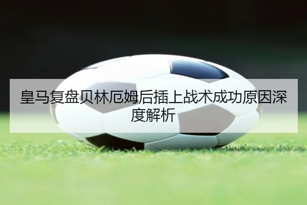 皇马复盘贝林厄姆后插上战术成功原因深度解析 - kaiyun