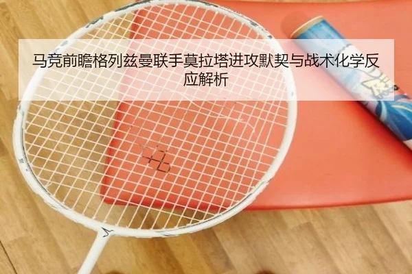 马竞前瞻格列兹曼联手莫拉塔进攻默契与战术化学反应解析