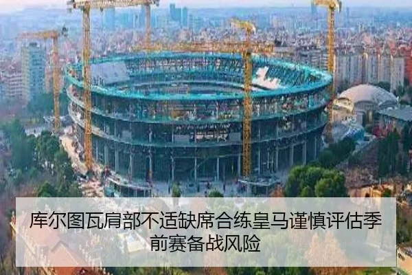 库尔图瓦肩部不适缺席合练皇马谨慎评估季前赛备战风险